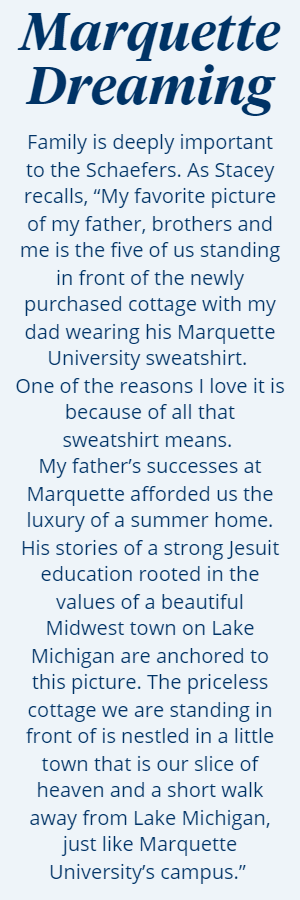 Marquette Dreaming: Family is deeply important to the Schaefers. As Stacey recalls, “My favorite picture of my father, brothers and me is the five of us standing in front of the newly purchased cottage with my dad wearing his Marquette University sweatshirt. One of the reasons I love it is because of all that sweatshirt means. My father’s successes at Marquette afforded us the luxury of a summer home. His stories of a strong Jesuit education rooted in the values of a beautiful Midwest town on Lake Michigan are anchored to this picture. The priceless cottage we are standing in front of is nestled in a little town that is our slice of heaven and a short walk away from Lake Michigan, just like Marquette University’s campus.” 